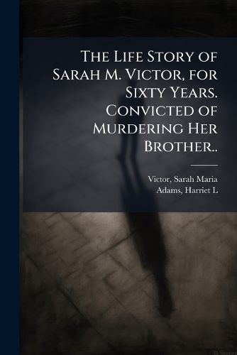 Cover image for The Life Story of Sarah M. Victor, for Sixty Years. Convicted of Murdering Her Brother..