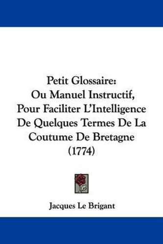 Cover image for Petit Glossaire: Ou Manuel Instructif, Pour Faciliter L'Intelligence De Quelques Termes De La Coutume De Bretagne (1774)