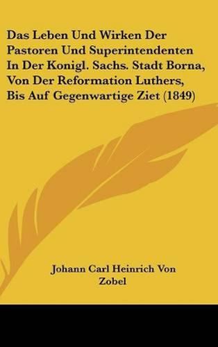 Das Leben Und Wirken Der Pastoren Und Superintendenten in Der Konigl. Sachs. Stadt Borna, Von Der Reformation Luthers, Bis Auf Gegenwartige Ziet (1849)