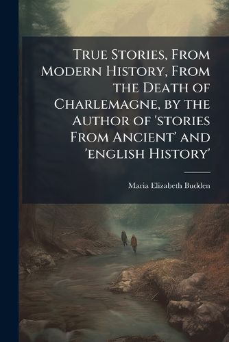 Cover image for True Stories, from Modern History, from the Death of Charlemagne, by the Author of 'stories from Ancient' and 'english History'.