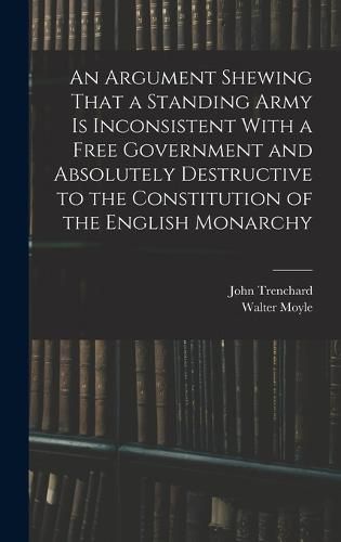 An Argument Shewing That a Standing Army is Inconsistent With a Free Government and Absolutely Destructive to the Constitution of the English Monarchy