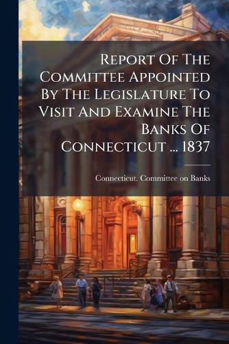 Cover image for Report Of The Committee Appointed By The Legislature To Visit And Examine The Banks Of Connecticut ... 1837