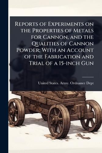 Cover image for Reports of Experiments on the Properties of Metals for Cannon, and the Qualities of Cannon Powder; With an Account of the Fabrication and Trial of a 15-inch Gun