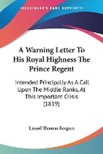 Cover image for A Warning Letter To His Royal Highness The Prince Regent: Intended Principally As A Call Upon The Middle Ranks, At This Important Crisis (1819)