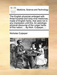 Cover image for The English Physician Enlarged with Three-Hundred and Sixty-Nine Medicines, Made of English Herbs, That Were Not in Any Impression Until This. an Astrologo-Physical Discourse of the Vulgar Herbs of This Nation; ... by Nich. Culpeper, ...