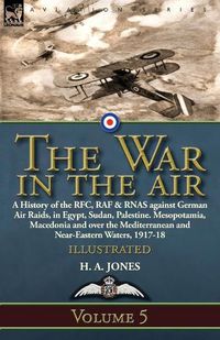 Cover image for The War in the Air: Volume 5-A History of the RFC, RAF & RNAS against German Air Raids, in Egypt, Sudan, Palestine. Mesopotamia, Macedonia and over the Mediterranean and Near-Eastern Waters, 1917-18