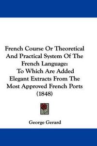 Cover image for French Course Or Theoretical And Practical System Of The French Language: To Which Are Added Elegant Extracts From The Most Approved French Ports (1848)