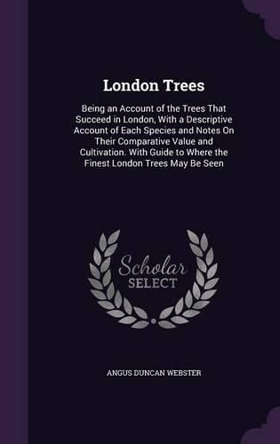 Cover image for London Trees: Being an Account of the Trees That Succeed in London, with a Descriptive Account of Each Species and Notes on Their Comparative Value and Cultivation. with Guide to Where the Finest London Trees May Be Seen