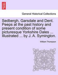 Cover image for Sedbergh, Garsdale and Dent. Peeps at the Past History and Present Condition of Some Picturesque Yorkshire Dales ... Illustrated ... by J. A. Symington.