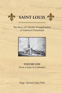 Cover image for Saint Louis, the Story of Catholic Evangelization of America's Heartland: Vol 1: From Canoe To Cathedral