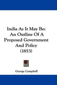 Cover image for India As It May Be: An Outline Of A Proposed Government And Policy (1853)