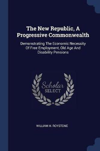 Cover image for The New Republic, a Progressive Commonwealth: Demonstrating the Economic Necessity of Free Employment, Old Age and Disability Pensions