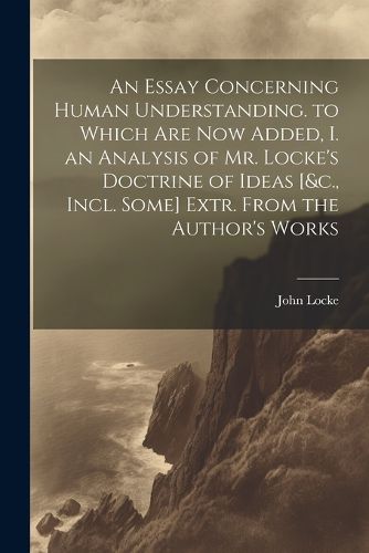 Cover image for An Essay Concerning Human Understanding. to Which Are Now Added, I. an Analysis of Mr. Locke's Doctrine of Ideas [&c., Incl. Some] Extr. From the Author's Works