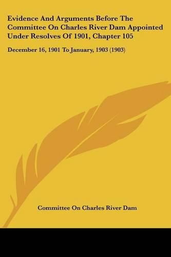 Cover image for Evidence and Arguments Before the Committee on Charles River Dam Appointed Under Resolves of 1901, Chapter 105: December 16, 1901 to January, 1903 (1903)