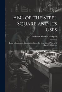 Cover image for ABC of the Steel Square and its Uses; Being a Condensed Compilation From the Copyrighted Works of Fred T. Hodgson