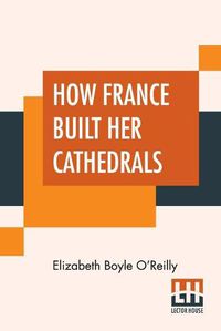 Cover image for How France Built Her Cathedrals: A Study In The Twelfth And Thirteenth Centuries