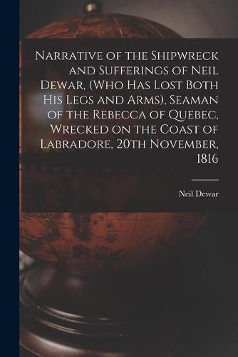 Cover image for Narrative of the Shipwreck and Sufferings of Neil Dewar, (who Has Lost Both His Legs and Arms), Seaman of the Rebecca of Quebec, Wrecked on the Coast of Labradore, 20th November, 1816 [microform]