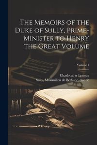 Cover image for The Memoirs of the Duke of Sully, Prime-minister to Henry the Great Volume; Volume 1