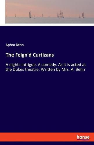 Cover image for The Feign'd Curtizans: A nights intrigue. A comedy. As it is acted at the Dukes theatre. Written by Mrs. A. Behn