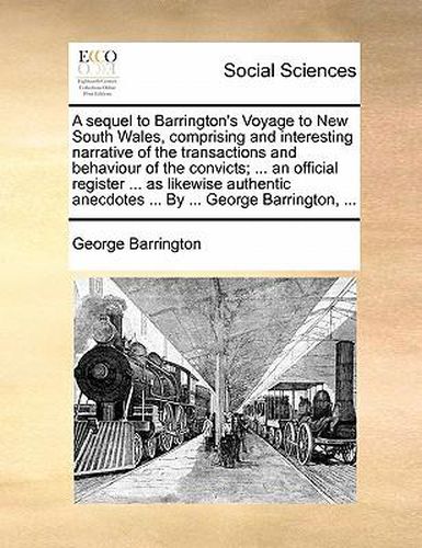 Cover image for A Sequel to Barrington's Voyage to New South Wales, Comprising and Interesting Narrative of the Transactions and Behaviour of the Convicts; ... an Official Register ... as Likewise Authentic Anecdotes ... by ... George Barrington, ...