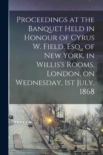 Cover image for Proceedings at the Banquet Held in Honour of Cyrus W. Field, Esq., of New York, in Willis's Rooms, London, on Wednesday, 1st July, 1868 [microform]