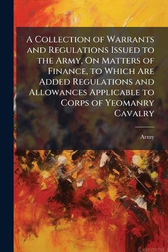 Cover image for A Collection of Warrants and Regulations Issued to the Army, On Matters of Finance, to Which Are Added Regulations and Allowances Applicable to Corps of Yeomanry Cavalry