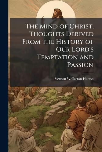 Cover image for The Mind of Christ, Thoughts Derived From the History of Our Lord's Temptation and Passion