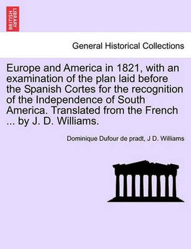 Cover image for Europe and America in 1821, with an Examination of the Plan Laid Before the Spanish Cortes for the Recognition of the Independence of South America. Translated from the French ... by J. D. Williams.