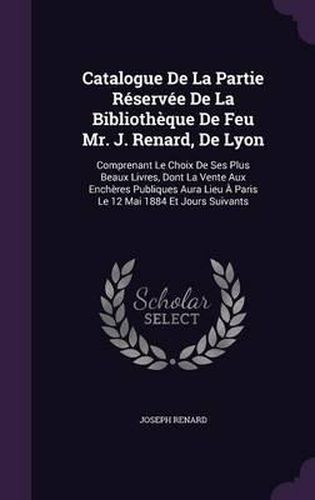 Catalogue de La Partie Reservee de La Bibliotheque de Feu Mr. J. Renard, de Lyon: Comprenant Le Choix de Ses Plus Beaux Livres, Dont La Vente Aux Encheres Publiques Aura Lieu a Paris Le 12 Mai 1884 Et Jours Suivants