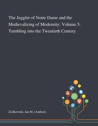 Cover image for The Juggler of Notre Dame and the Medievalizing of Modernity: Volume 5: Tumbling Into the Twentieth Century