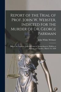 Cover image for Report of the Trial of Prof. John W. Webster, Indicted for the Murder of Dr. George Parkman: Before the Supreme Judicial Court of Massachusetts, Holden at Boston, on Tuesday, March 19, 1850