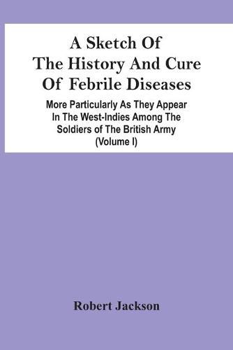 Cover image for A Sketch Of The History And Cure Of Febrile Diseases: More Particularly As They Appear In The West-Indies Among The Soldiers Of The British Army (Volume I)