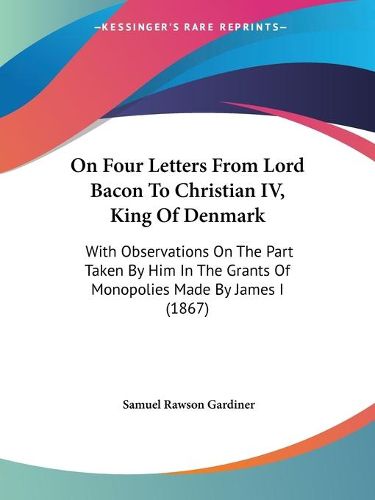 Cover image for On Four Letters From Lord Bacon To Christian IV, King Of Denmark: With Observations On The Part Taken By Him In The Grants Of Monopolies Made By James I (1867)