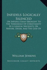 Cover image for Infidels Logically Silenced: Or Infidels Easily Brought to the Threshold of Christianity by a Logical Necessity, or Nature, Deism, and the God of the Bible (1863)