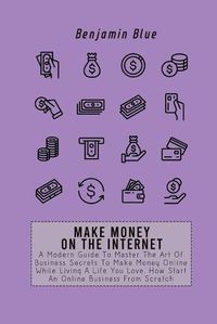 Cover image for Make Money on the Internet: A Modern Guide To Master The Art Of Business Secrets To Make Money Online While Living A Life You Love. How Start An Online Business From Scratch