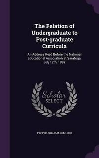 Cover image for The Relation of Undergraduate to Post-Graduate Curricula: An Address Read Before the National Educational Association at Saratoga, July 12th, 1892