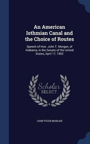 An American Isthmian Canal and the Choice of Routes: Speech of Hon. John T. Morgan, of Alabama, in the Senate of the United States, April 17, 1902