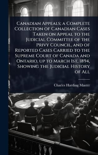 Cover image for Canadian Appeals; a Complete Collection of Canadian Cases Taken on Appeal to the Judicial Committee of the Privy Council, and of Reported Cases Carried to the Supreme Court of Canada and Ontario, up to March 1st, 1894, Showing the Judicial History of All