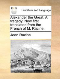 Cover image for Alexander the Great. a Tragedy. Now First Translated from the French of M. Racine.