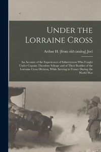 Cover image for Under the Lorraine Cross; an Account of the Experiences of Infantrymen who Fought Under Captain Theodore Schoge and of Their Buddies of the Lorraine Cross Division, While Serving in France During the World War