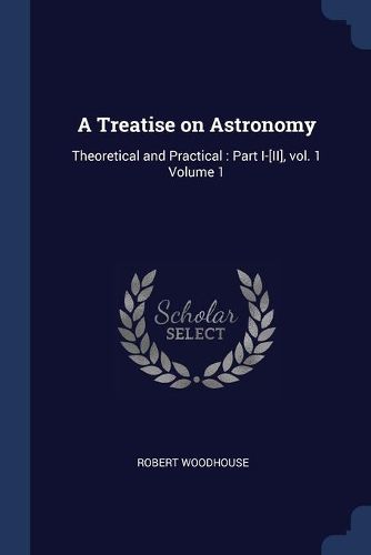 Cover image for A Treatise on Astronomy: Theoretical and Practical: Part I-[ii], Vol. 1 Volume 1
