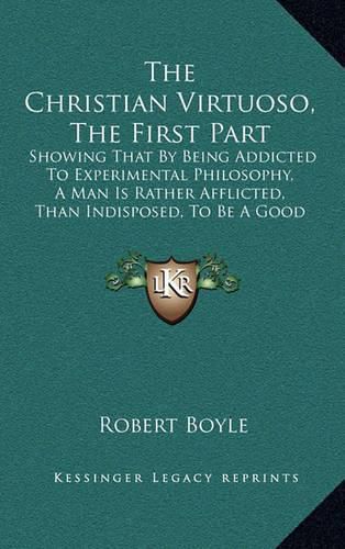 The Christian Virtuoso, the First Part: Showing That by Being Addicted to Experimental Philosophy, a Man Is Rather Afflicted, Than Indisposed, to Be a Good Christian