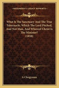 Cover image for What Is the Sanctuary and the True Tabernacle, Which the Lord Pitched, and Not Man, and Whereof Christ Is the Minister? (1858)