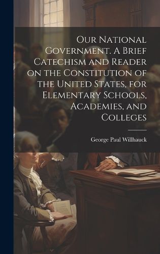 Cover image for Our National Government. A Brief Catechism and Reader on the Constitution of the United States, for Elementary Schools, Academies, and Colleges