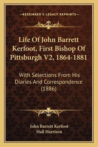 Life of John Barrett Kerfoot, First Bishop of Pittsburgh V2, 1864-1881: With Selections from His Diaries and Correspondence (1886)