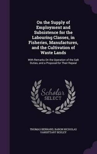 On the Supply of Employment and Subsistence for the Labouring Classes, in Fisheries, Manufactures, and the Cultivation of Waste Lands: With Remarks on the Operation of the Salt Duties, and a Proposal for Their Repeal