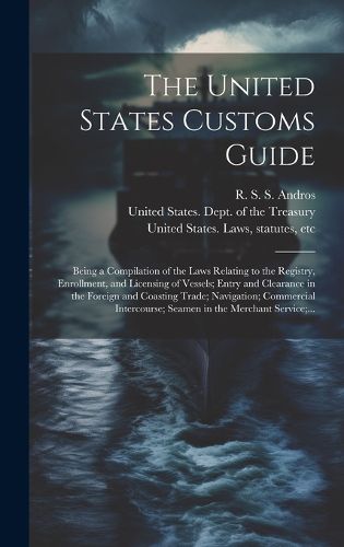 Cover image for The United States Customs Guide; Being a Compilation of the Laws Relating to the Registry, Enrollment, and Licensing of Vessels; Entry and Clearance in the Foreign and Coasting Trade; Navigation; Commercial Intercourse; Seamen in the Merchant Service;...
