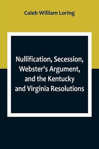 Cover image for Nullification, Secession, Webster's Argument, and the Kentucky and Virginia Resolutions; Considered in Reference to the Constitution and Historically