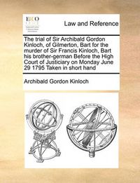 Cover image for The Trial of Sir Archibald Gordon Kinloch, of Gilmerton, Bart for the Murder of Sir Francis Kinloch, Bart His Brother-German Before the High Court of Justiciary on Monday June 29 1795 Taken in Short Hand