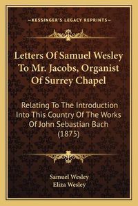 Cover image for Letters of Samuel Wesley to Mr. Jacobs, Organist of Surrey Chapel: Relating to the Introduction Into This Country of the Works of John Sebastian Bach (1875)